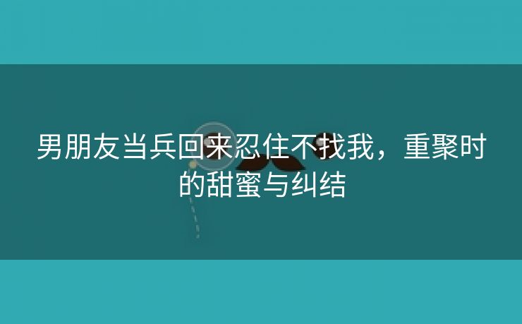 男朋友当兵回来忍住不找我，重聚时的甜蜜与纠结