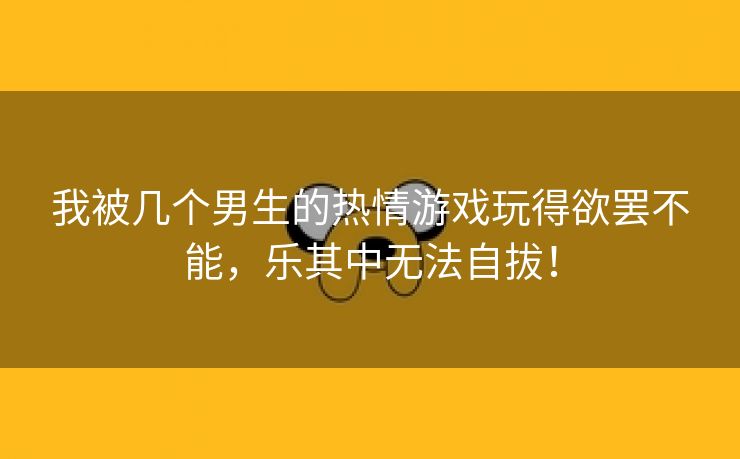 我被几个男生的热情游戏玩得欲罢不能，乐其中无法自拔！