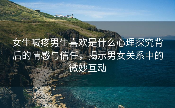 女生喊疼男生喜欢是什么心理探究背后的情感与信任，揭示男女关系中的微妙互动