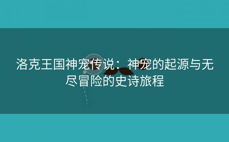 洛克王国神宠传说：神宠的起源与无尽冒险的史诗旅程