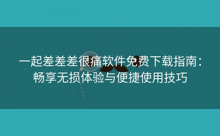 一起差差差很痛软件免费下载指南：畅享无损体验与便捷使用技巧