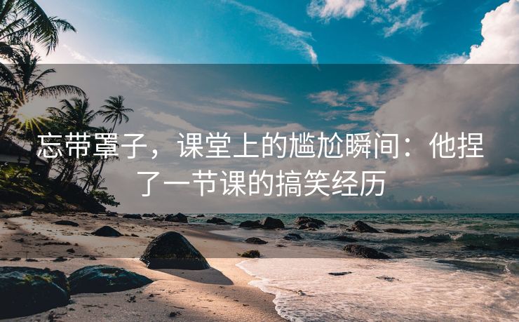 忘带罩子，课堂上的尴尬瞬间：他捏了一节课的搞笑经历