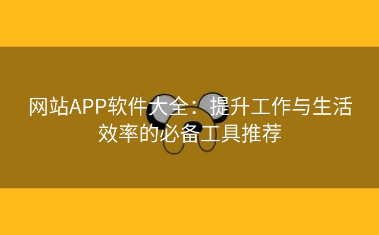 网站APP软件大全：提升工作与生活效率的必备工具推荐