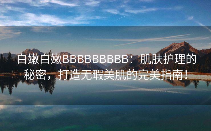 白嫩白嫩BBBBBBBBB：肌肤护理的秘密，打造无瑕美肌的完美指南！