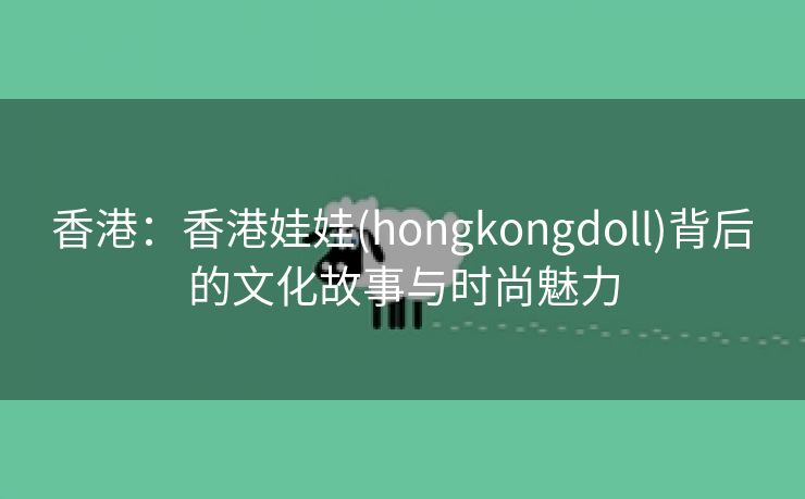 香港：香港娃娃(hongkongdoll)背后的文化故事与时尚魅力