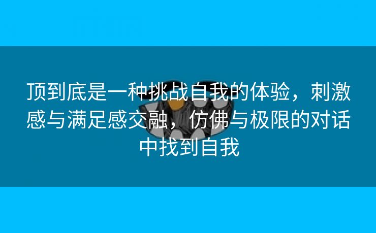 顶到底是一种挑战自我的体验，刺激感与满足感交融，仿佛与极限的对话中找到自我