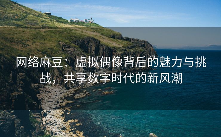 网络麻豆：虚拟偶像背后的魅力与挑战，共享数字时代的新风潮