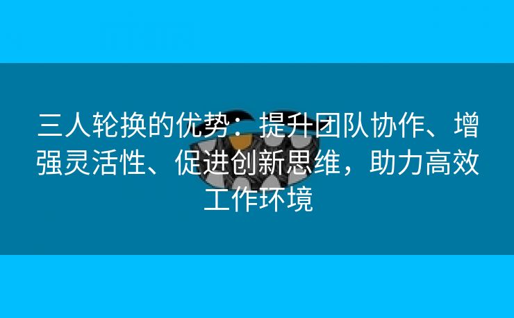 三人轮换的优势：提升团队协作、增强灵活性、促进创新思维，助力高效工作环境