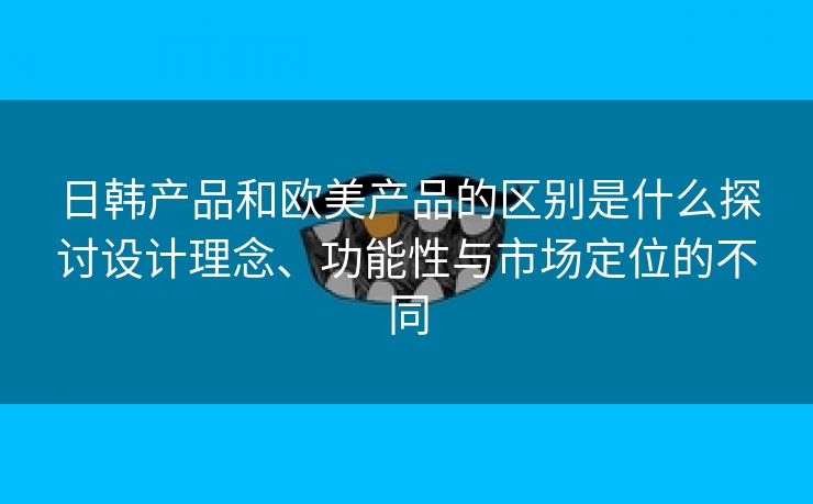 日韩产品和欧美产品的区别是什么探讨设计理念、功能性与市场定位的不同