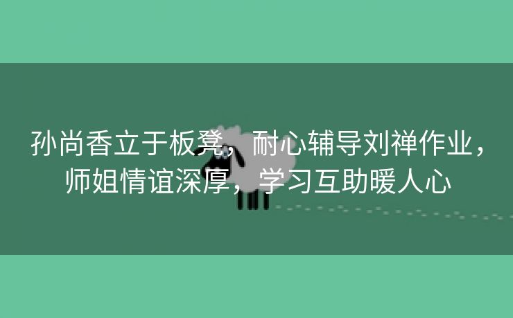 孙尚香立于板凳，耐心辅导刘禅作业，师姐情谊深厚，学习互助暖人心