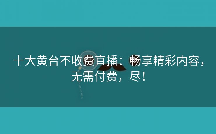 十大黄台不收费直播：畅享精彩内容，无需付费，尽！