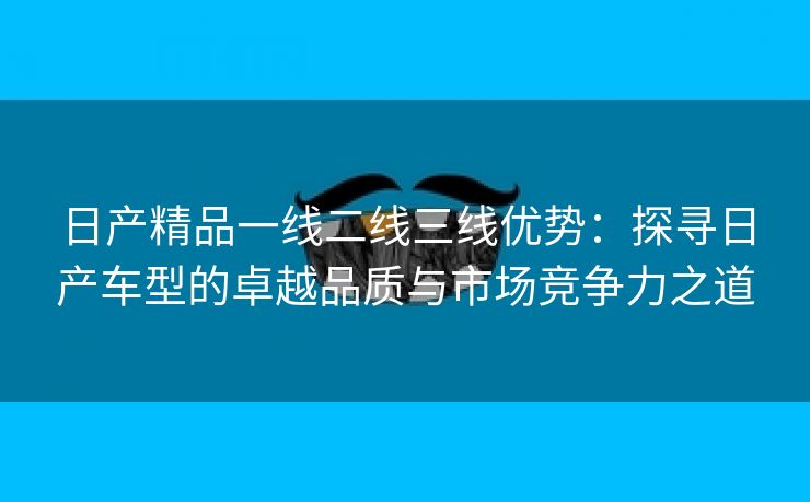 日产精品一线二线三线优势：探寻日产车型的卓越品质与市场竞争力之道