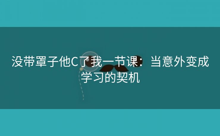 没带罩子他C了我一节课：当意外变成学习的契机