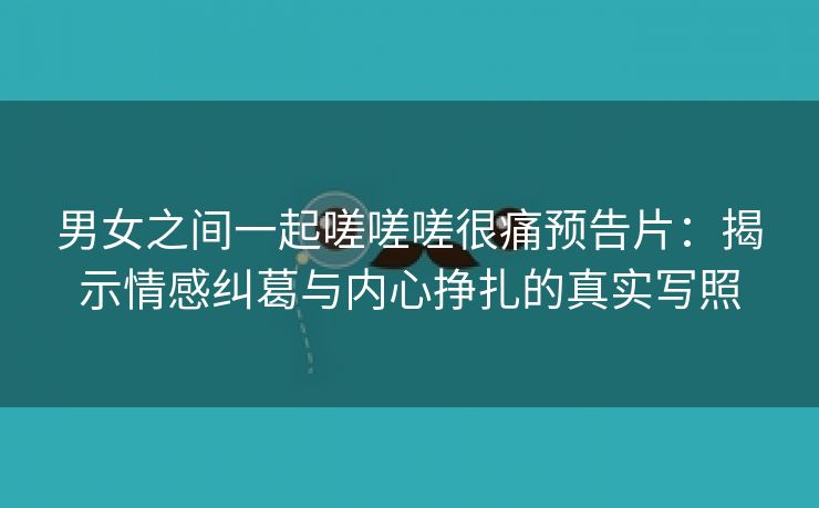 男女之间一起嗟嗟嗟很痛预告片：揭示情感纠葛与内心挣扎的真实写照