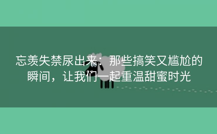 忘羡失禁尿出来：那些搞笑又尴尬的瞬间，让我们一起重温甜蜜时光