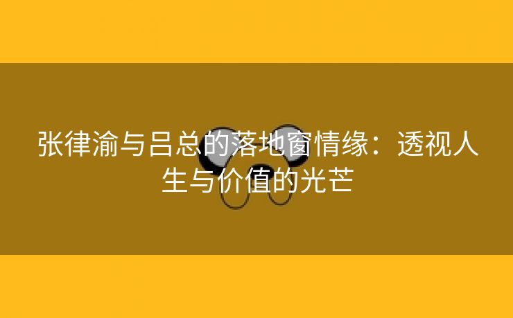 张律渝与吕总的落地窗情缘：透视人生与价值的光芒