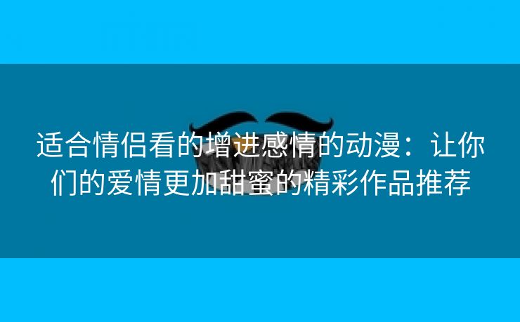 适合情侣看的增进感情的动漫：让你们的爱情更加甜蜜的精彩作品推荐