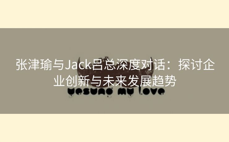 张津瑜与Jack吕总深度对话：探讨企业创新与未来发展趋势