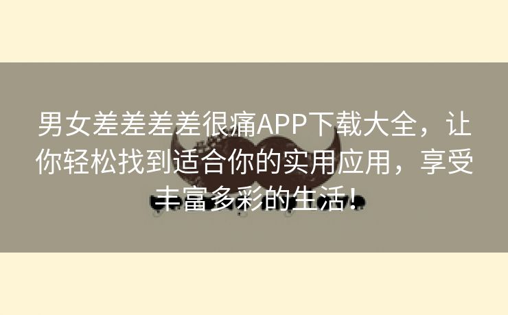 男女差差差差很痛APP下载大全，让你轻松找到适合你的实用应用，享受丰富多彩的生活！