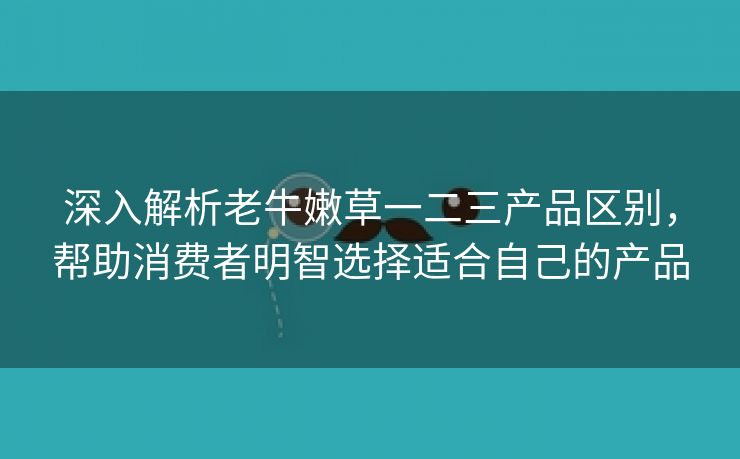 深入解析老牛嫩草一二三产品区别，帮助消费者明智选择适合自己的产品