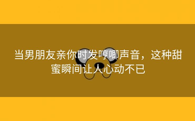 当男朋友亲你时发哼唧声音，这种甜蜜瞬间让人心动不已