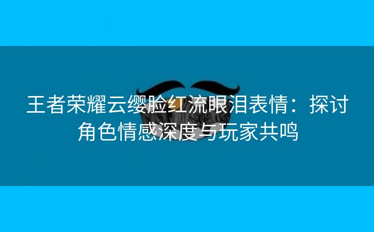 王者荣耀云缨脸红流眼泪表情：探讨角色情感深度与玩家共鸣