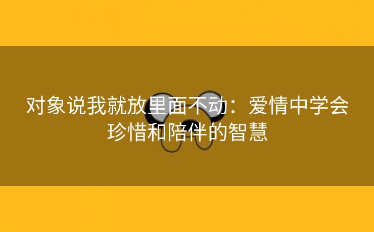 对象说我就放里面不动：爱情中学会珍惜和陪伴的智慧