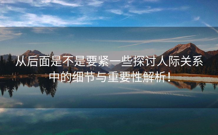 从后面是不是要紧一些探讨人际关系中的细节与重要性解析！