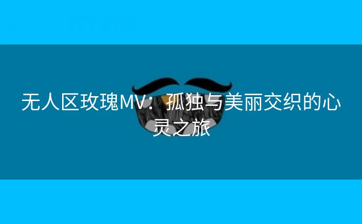 无人区玫瑰MV：孤独与美丽交织的心灵之旅