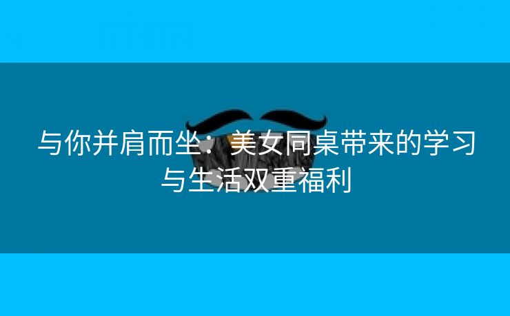 与你并肩而坐：美女同桌带来的学习与生活双重福利