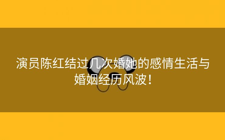 演员陈红结过几次婚她的感情生活与婚姻经历风波！