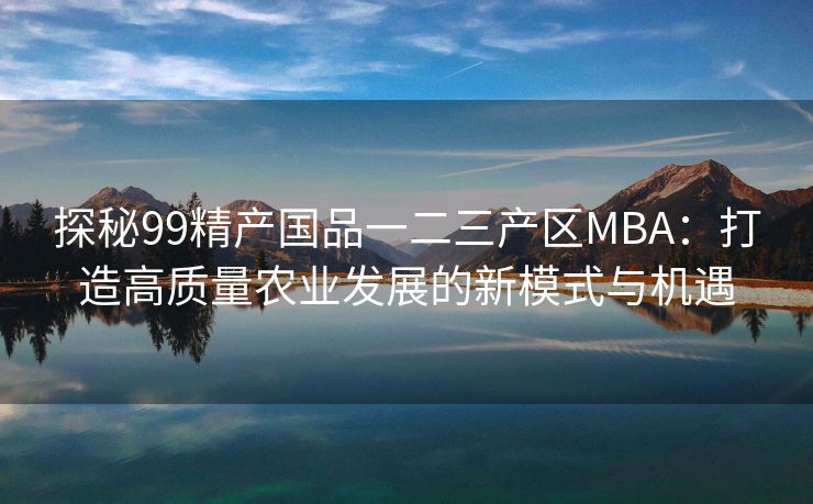 探秘99精产国品一二三产区MBA：打造高质量农业发展的新模式与机遇