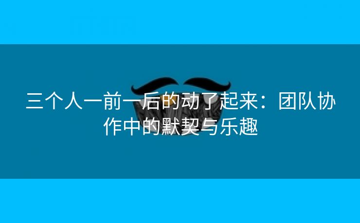 三个人一前一后的动了起来：团队协作中的默契与乐趣