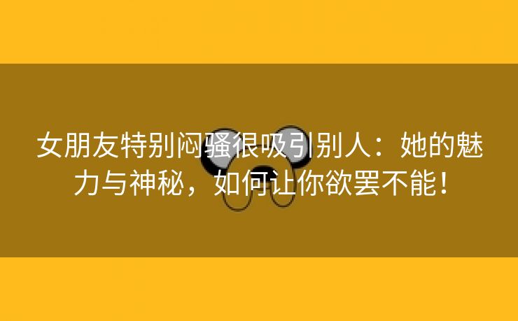 女朋友特别闷骚很吸引别人：她的魅力与神秘，如何让你欲罢不能！