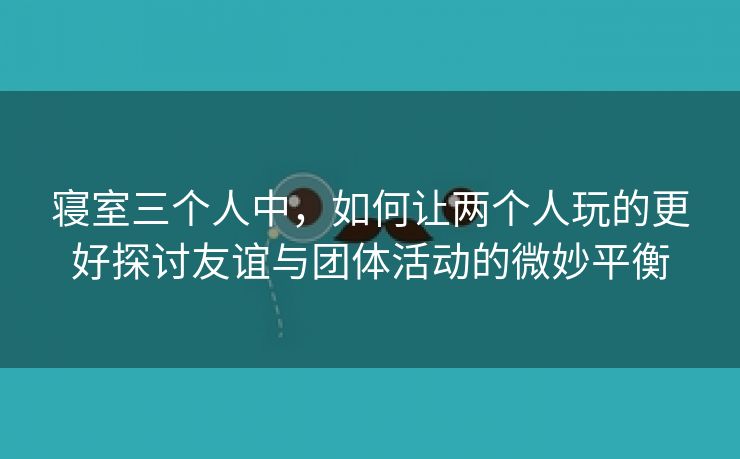 寝室三个人中，如何让两个人玩的更好探讨友谊与团体活动的微妙平衡