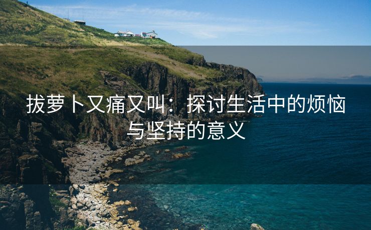 拔萝卜又痛又叫：探讨生活中的烦恼与坚持的意义