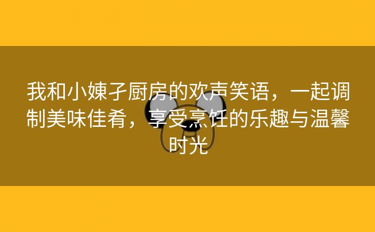 我和小娻孑厨房的欢声笑语，一起调制美味佳肴，享受烹饪的乐趣与温馨时光