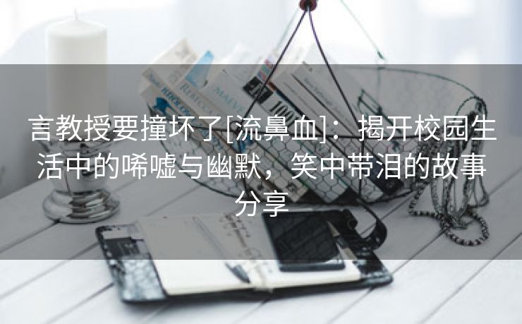 言教授要撞坏了[流鼻血]：揭开校园生活中的唏嘘与幽默，笑中带泪的故事分享