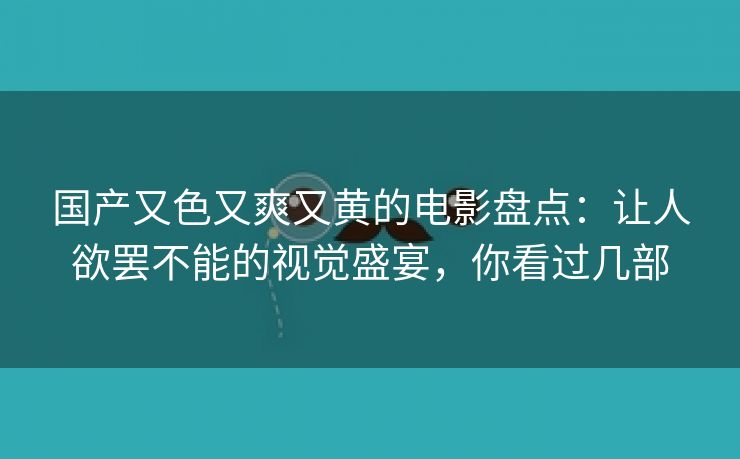 国产又色又爽又黄的电影盘点：让人欲罢不能的视觉盛宴，你看过几部