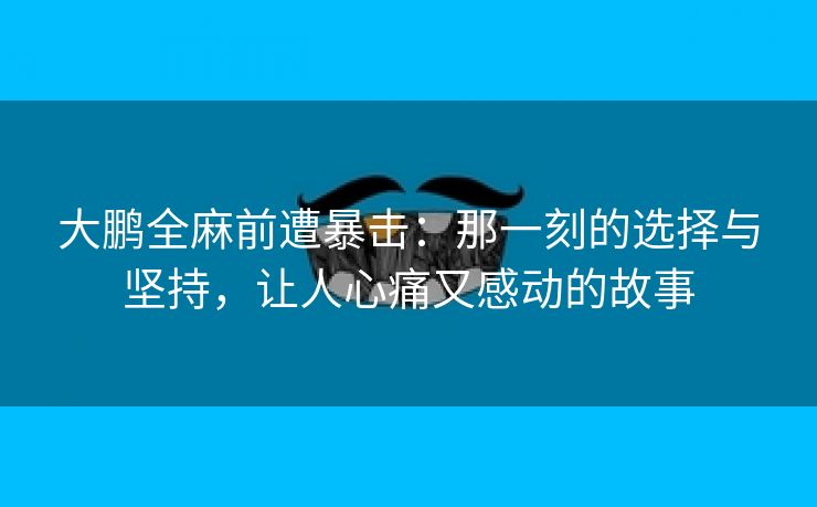 大鹏全麻前遭暴击：那一刻的选择与坚持，让人心痛又感动的故事