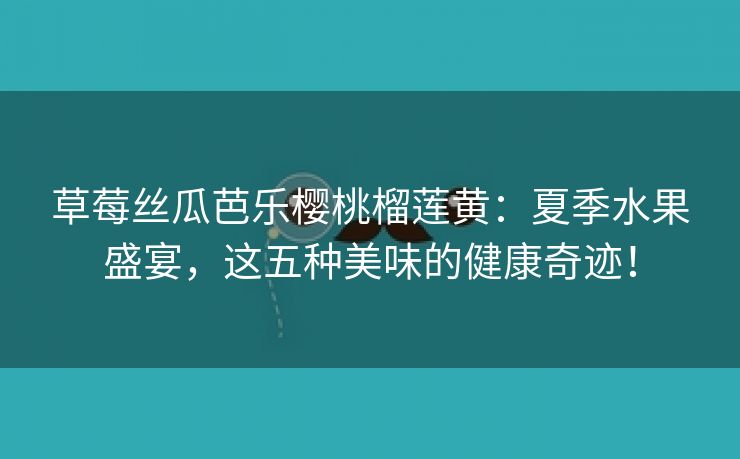 草莓丝瓜芭乐樱桃榴莲黄：夏季水果盛宴，这五种美味的健康奇迹！