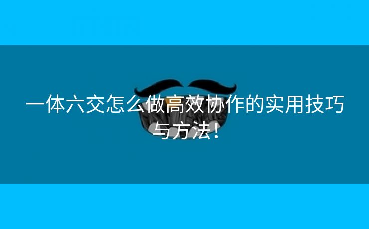 一体六交怎么做高效协作的实用技巧与方法！