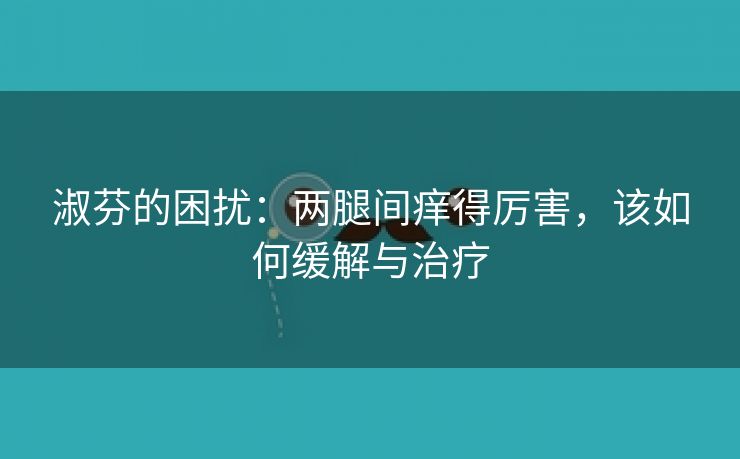 淑芬的困扰：两腿间痒得厉害，该如何缓解与治疗