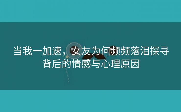 当我一加速，女友为何频频落泪探寻背后的情感与心理原因