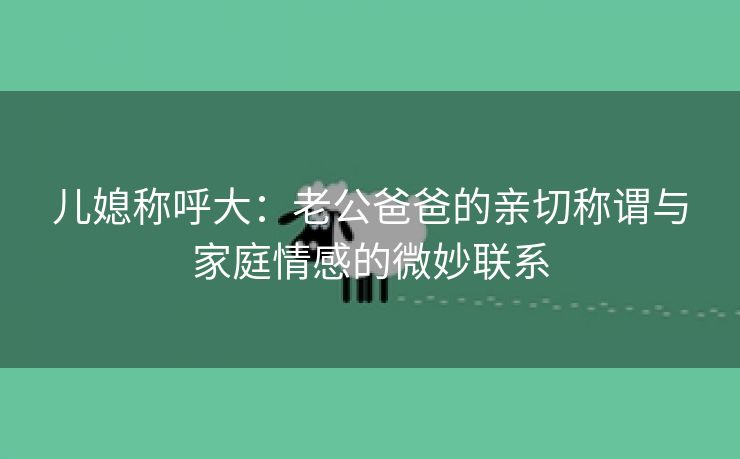 儿媳称呼大：老公爸爸的亲切称谓与家庭情感的微妙联系