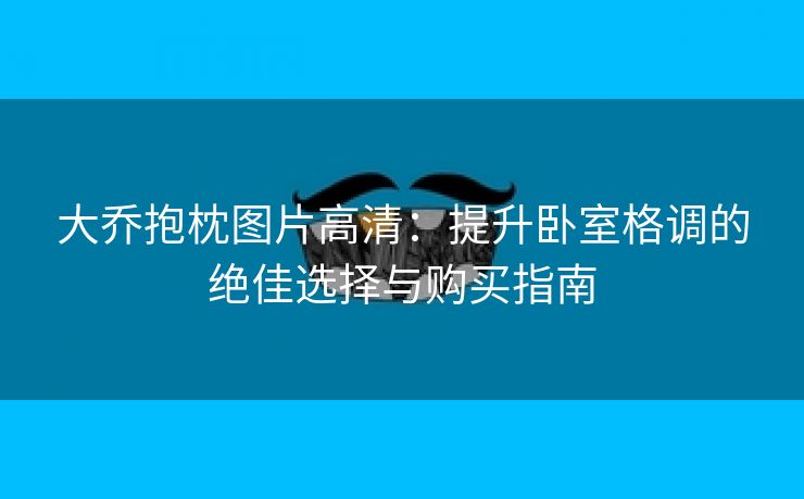 大乔抱枕图片高清：提升卧室格调的绝佳选择与购买指南