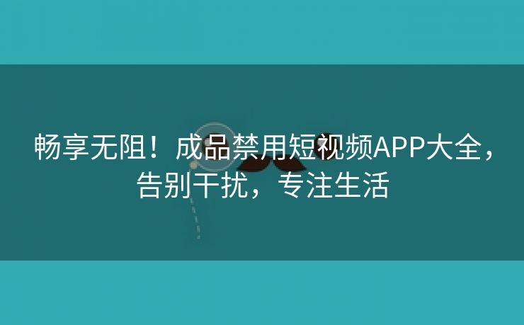 畅享无阻！成品禁用短视频APP大全，告别干扰，专注生活