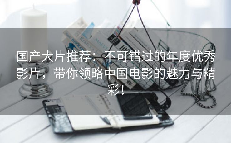 国产大片推荐：不可错过的年度优秀影片，带你领略中国电影的魅力与精彩！