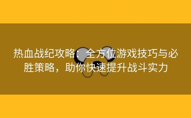 热血战纪攻略：全方位游戏技巧与必胜策略，助你快速提升战斗实力