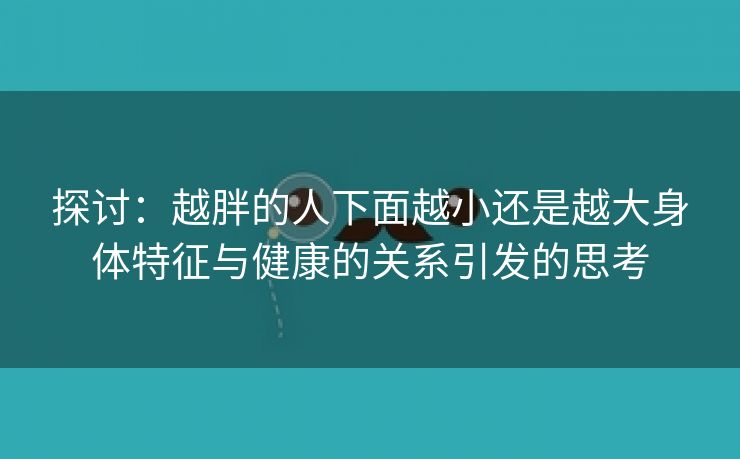 探讨：越胖的人下面越小还是越大身体特征与健康的关系引发的思考